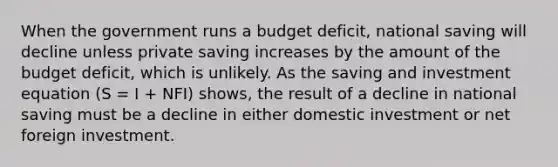 When the government runs a budget deficit, national saving will decline unless private saving increases by the amount of the budget deficit, which is unlikely. As the saving and investment equation (S = I + NFI) shows, the result of a decline in national saving must be a decline in either domestic investment or net foreign investment.