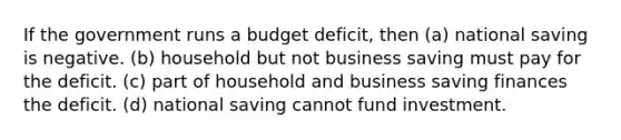 If the government runs a budget deficit, then (a) national saving is negative. (b) household but not business saving must pay for the deficit. (c) part of household and business saving finances the deficit. (d) national saving cannot fund investment.