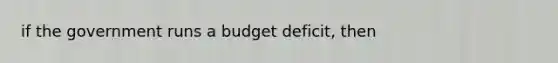 if the government runs a budget deficit, then