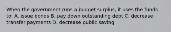 When the government runs a budget surplus, it uses the funds to: A. issue bonds B. pay down outstanding debt C. decrease transfer payments D. decrease public saving