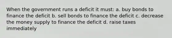 When the government runs a deficit it must: a. buy bonds to finance the deficit b. sell bonds to finance the deficit c. decrease the money supply to finance the deficit d. raise taxes immediately