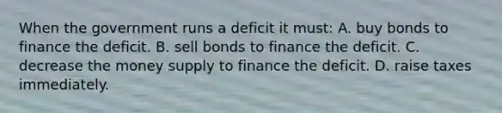 When the government runs a deficit it must: A. buy bonds to finance the deficit. B. sell bonds to finance the deficit. C. decrease the money supply to finance the deficit. D. raise taxes immediately.