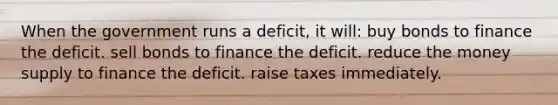 When the government runs a deficit, it will: buy bonds to finance the deficit. sell bonds to finance the deficit. reduce the money supply to finance the deficit. raise taxes immediately.