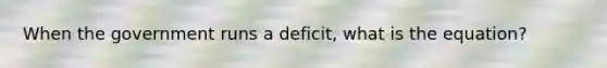 When the government runs a deficit, what is the equation?