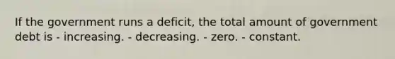 If the government runs a deficit, the total amount of government debt is - increasing. - decreasing. - zero. - constant.