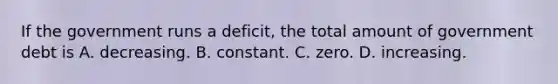 If the government runs a deficit, the total amount of government debt is A. decreasing. B. constant. C. zero. D. increasing.