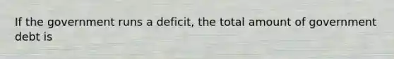 If the government runs a deficit, the total amount of government debt is