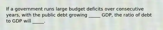 If a government runs large budget deficits over consecutive years, with the public debt growing _____ GDP, the ratio of debt to GDP will _____.