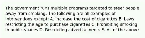 The government runs multiple programs targeted to steer people away from smoking. The following are all examples of interventions except: A. Increase the cost of cigarettes B. Laws restricting the age to purchase cigarettes C. Prohibiting smoking in public spaces D. Restricting advertisements E. All of the above