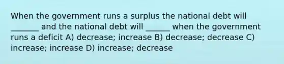 When the government runs a surplus the national debt will _______ and the national debt will ______ when the government runs a deficit A) decrease; increase B) decrease; decrease C) increase; increase D) increase; decrease