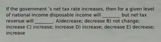 If the government ʹs net tax rate increases, then for a given level of national income disposable income will ________ but net tax revenue will ________. A)decrease; decrease B) not change; increase C) increase; increase D) increase; decrease E) decrease; increase