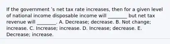 If the government ʹs net tax rate increases, then for a given level of national income disposable income will ________ but net tax revenue will ________. A. Decrease; decrease. B. Not change; increase. C. Increase; increase. D. Increase; decrease. E. Decrease; increase.