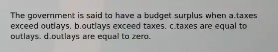 The government is said to have a budget surplus when a.taxes exceed outlays. b.outlays exceed taxes. c.taxes are equal to outlays. d.outlays are equal to zero.