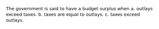 The government is said to have a budget surplus when a. outlays exceed taxes. b. taxes are equal to outlays. c. taxes exceed outlays.