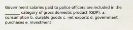 Government salaries paid to police officers are included in the ________ category of gross domestic product (GDP). a. consumption b. durable goods c. net exports d. government purchases e. investment