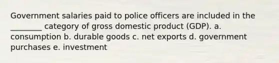 Government salaries paid to police officers are included in the ________ category of gross domestic product (GDP). a. consumption b. durable goods c. net exports d. government purchases e. investment