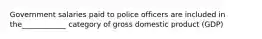 Government salaries paid to police officers are included in the____________ category of gross domestic product (GDP)