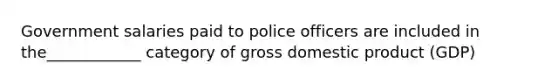 Government salaries paid to police officers are included in the____________ category of gross domestic product (GDP)