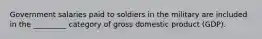 Government salaries paid to soldiers in the military are included in the _________ category of gross domestic product (GDP).