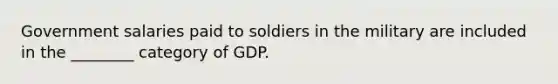 Government salaries paid to soldiers in the military are included in the ________ category of GDP.