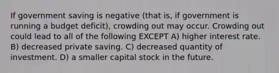 If government saving is negative (that is, if government is running a budget deficit), crowding out may occur. Crowding out could lead to all of the following EXCEPT A) higher interest rate. B) decreased private saving. C) decreased quantity of investment. D) a smaller capital stock in the future.