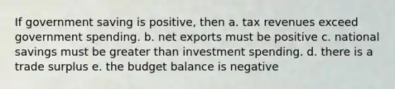 If government saving is positive, then a. tax revenues exceed government spending. b. net exports must be positive c. national savings must be greater than investment spending. d. there is a trade surplus e. the budget balance is negative