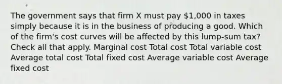 The government says that firm X must pay 1,000 in taxes simply because it is in the business of producing a good. Which of the firm's cost curves will be affected by this lump-sum tax? Check all that apply. Marginal cost Total cost Total variable cost Average total cost Total fixed cost Average variable cost Average fixed cost