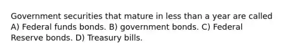 Government securities that mature in <a href='https://www.questionai.com/knowledge/k7BtlYpAMX-less-than' class='anchor-knowledge'>less than</a> a year are called A) Federal funds bonds. B) government bonds. C) Federal Reserve bonds. D) Treasury bills.