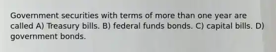 Government securities with terms of <a href='https://www.questionai.com/knowledge/keWHlEPx42-more-than' class='anchor-knowledge'>more than</a> one year are called A) Treasury bills. B) federal funds bonds. C) capital bills. D) government bonds.