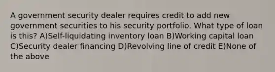 A government security dealer requires credit to add new government securities to his security portfolio. What type of loan is this? A)Self-liquidating inventory loan B)Working capital loan C)Security dealer financing D)Revolving line of credit E)None of the above