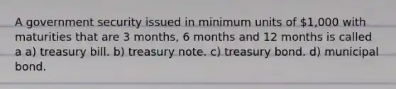 A government security issued in minimum units of 1,000 with maturities that are 3 months, 6 months and 12 months is called a a) treasury bill. b) treasury note. c) treasury bond. d) municipal bond.