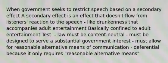 When government seeks to restrict speech based on a secondary effect A secondary effect is an effect that doesn't flow from listeners' reaction to the speech - like drunkenness that accompanies adult entertainment Basically confined to adult entertainment Test: - law must be content-neutral - must be designed to serve a substantial government interest - must allow for reasonable alternative means of communication - deferential because it only requires "reasonable alternative means"