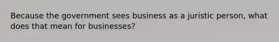 Because the government sees business as a juristic person, what does that mean for businesses?