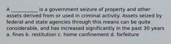 A ___________ is a government seizure of property and other assets derived from or used in criminal activity. Assets seized by federal and state agencies through this means can be quite considerable, and has increased significantly in the past 30 years a. fines b. restitution c. home confinement d. forfeiture