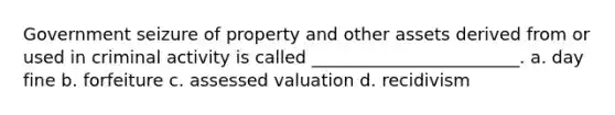 Government seizure of property and other assets derived from or used in criminal activity is called ________________________. a. day fine b. forfeiture c. assessed valuation d. recidivism