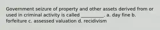 Government seizure of property and other assets derived from or used in criminal activity is called __________. a. day fine b. forfeiture c. assessed valuation d. recidivism