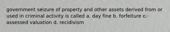 government seizure of property and other assets derived from or used in criminal activity is called a. day fine b. forfeiture c. assessed valuation d. recidivism