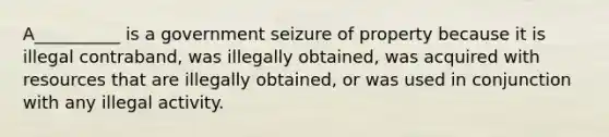 A__________ is a government seizure of property because it is illegal contraband, was illegally obtained, was acquired with resources that are illegally obtained, or was used in conjunction with any illegal activity.