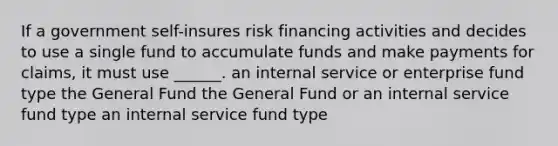 If a government self-insures risk financing activities and decides to use a single fund to accumulate funds and make payments for claims, it must use ______. an internal service or enterprise fund type the General Fund the General Fund or an internal service fund type an internal service fund type