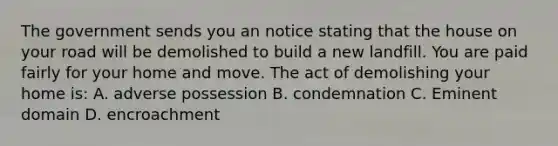 The government sends you an notice stating that the house on your road will be demolished to build a new landfill. You are paid fairly for your home and move. The act of demolishing your home is: A. adverse possession B. condemnation C. Eminent domain D. encroachment