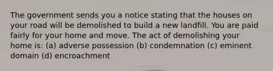 The government sends you a notice stating that the houses on your road will be demolished to build a new landfill. You are paid fairly for your home and move. The act of demolishing your home is: (a) adverse possession (b) condemnation (c) eminent domain (d) encroachment