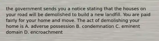 the government sends you a notice stating that the houses on your road will be demolished to build a new landfill. You are paid fairly for your home and move. The act of demolishing your home is A. adverse possession B. condemnation C. eminent domain D. encroachment