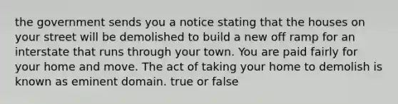 the government sends you a notice stating that the houses on your street will be demolished to build a new off ramp for an interstate that runs through your town. You are paid fairly for your home and move. The act of taking your home to demolish is known as eminent domain. true or false