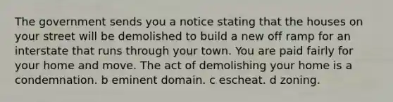 The government sends you a notice stating that the houses on your street will be demolished to build a new off ramp for an interstate that runs through your town. You are paid fairly for your home and move. The act of demolishing your home is a condemnation. b eminent domain. c escheat. d zoning.