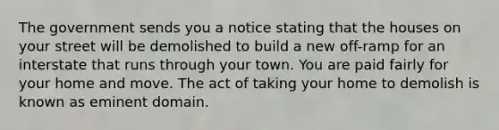 The government sends you a notice stating that the houses on your street will be demolished to build a new off-ramp for an interstate that runs through your town. You are paid fairly for your home and move. The act of taking your home to demolish is known as eminent domain.