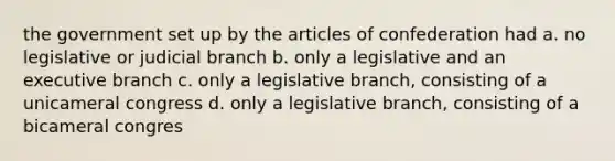 the government set up by the articles of confederation had a. no legislative or judicial branch b. only a legislative and an executive branch c. only a legislative branch, consisting of a unicameral congress d. only a legislative branch, consisting of a bicameral congres