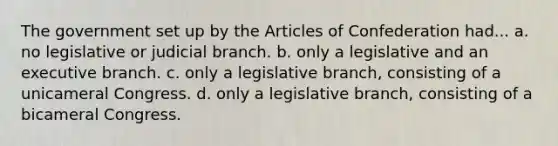 The government set up by the Articles of Confederation had... a. no legislative or judicial branch. b. only a legislative and an executive branch. c. only a legislative branch, consisting of a unicameral Congress. d. only a legislative branch, consisting of a bicameral Congress.