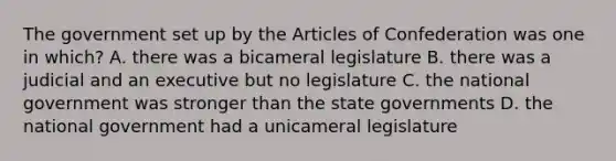 The government set up by the Articles of Confederation was one in which? A. there was a bicameral legislature B. there was a judicial and an executive but no legislature C. the national government was stronger than the state governments D. the national government had a unicameral legislature