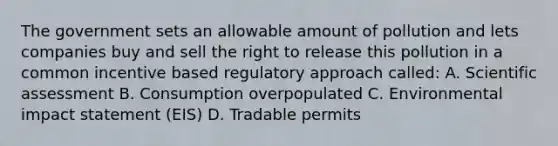 The government sets an allowable amount of pollution and lets companies buy and sell the right to release this pollution in a common incentive based regulatory approach called: A. Scientific assessment B. Consumption overpopulated C. Environmental impact statement (EIS) D. Tradable permits