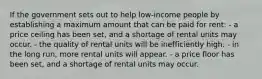 If the government sets out to help low-income people by establishing a maximum amount that can be paid for rent: - a price ceiling has been set, and a shortage of rental units may occur. - the quality of rental units will be inefficiently high. - in the long run, more rental units will appear. - a price floor has been set, and a shortage of rental units may occur.